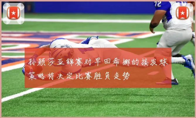 孙颖莎亚锦赛对早田希娜的接发球策略将决定比赛胜负走势