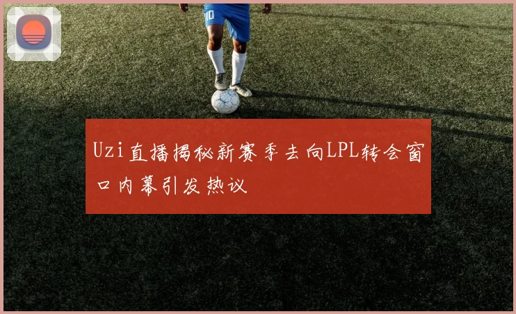 Uzi直播揭秘新赛季去向LPL转会窗口内幕引发热议