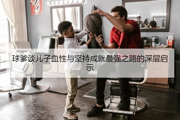 球爹谈儿子血性与坚持成就最强之路的深层启示